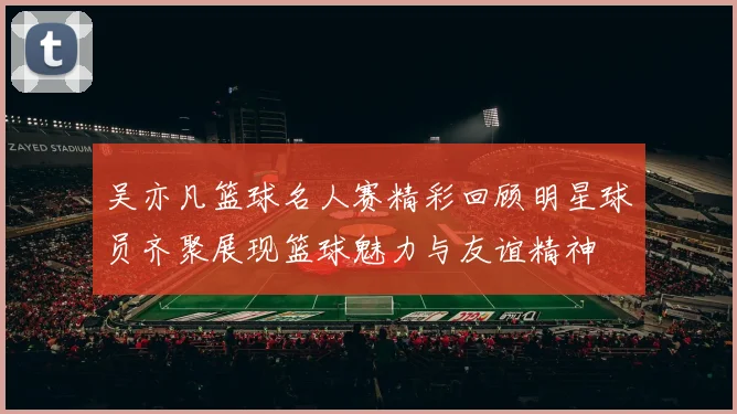 吴亦凡篮球名人赛精彩回顾明星球员齐聚展现篮球魅力与友谊精神
