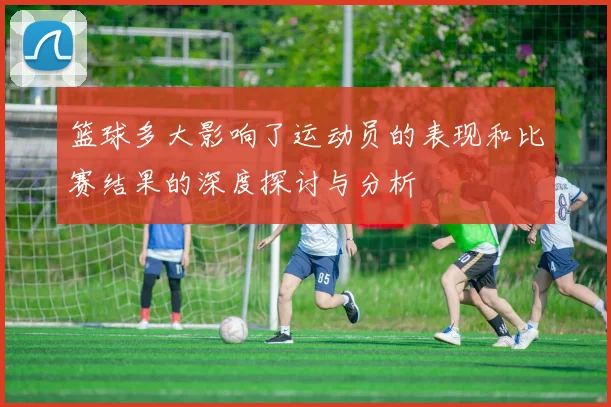 篮球多大影响了运动员的表现和比赛结果的深度探讨与分析