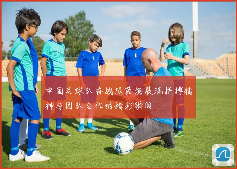 中国足球队奋战绿茵场展现拼搏精神与团队合作的精彩瞬间