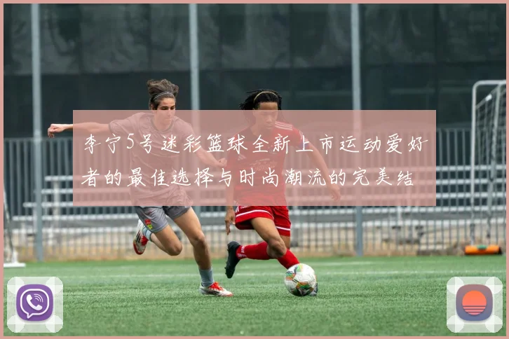 李宁5号迷彩篮球全新上市运动爱好者的最佳选择与时尚潮流的完美结合