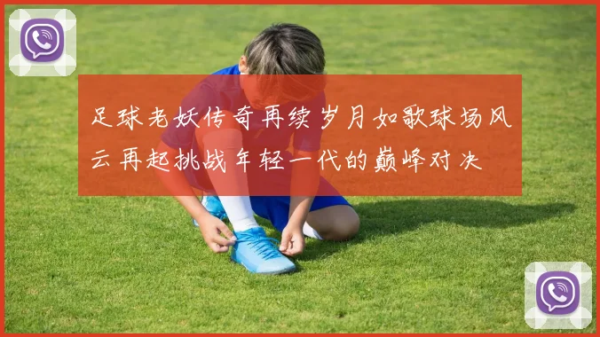 足球老妖传奇再续岁月如歌球场风云再起挑战年轻一代的巅峰对决