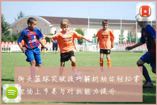 街头篮球突破技巧解析助你轻松掌控场上节奏与对抗能力提升
