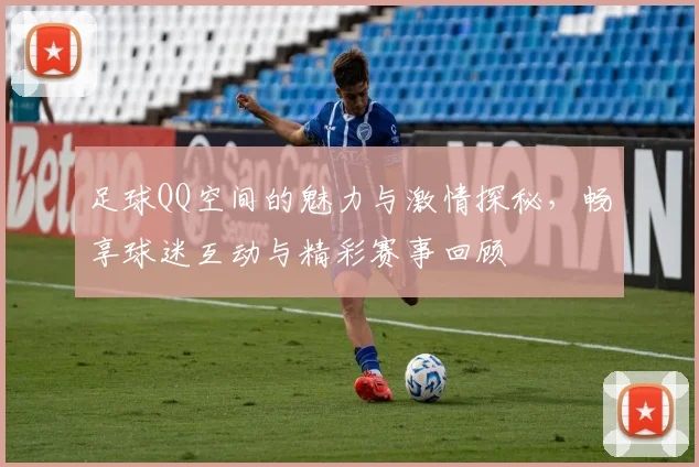 足球QQ空间的魅力与激情探秘，畅享球迷互动与精彩赛事回顾